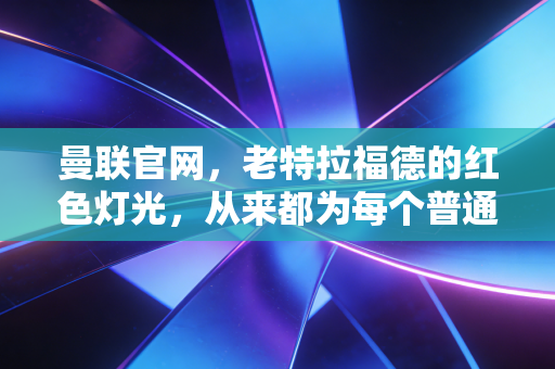 曼联官网，老特拉福德的红色灯光，从来都为每个普通人亮着