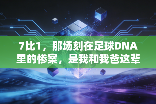 7比1,那场刻在足球DNA里的惨案,是我和我爸这辈子都忘不掉的夏天 7比1,那场刻在足球DNA里的惨案,是我和我爸这辈子都忘不掉的夏天