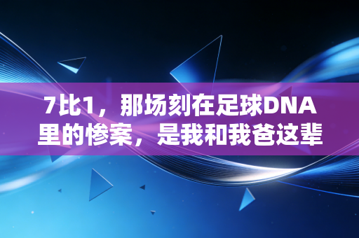 7比1，那场刻在足球DNA里的惨案，是我和我爸这辈子都忘不掉的夏天