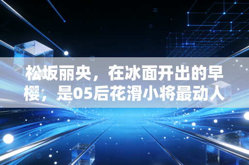 松坂丽央,在冰面开出的早樱,是05后花滑小将最动人的成长样本 松坂丽央,在冰面开出的早樱,是05后花滑小将最动人的成长样本