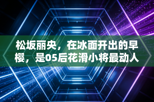 松坂丽央，在冰面开出的早樱，是05后花滑小将最动人的成长样本