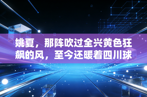 姚夏，那阵吹过全兴黄色狂飙的风，至今还暖着四川球迷的胸口