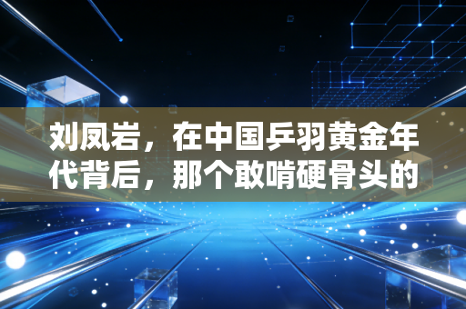 刘凤岩,在中国乒羽黄金年代背后,那个敢啃硬骨头的体育人 刘凤岩,在中国乒羽黄金年代背后,那个敢啃硬骨头的体育人