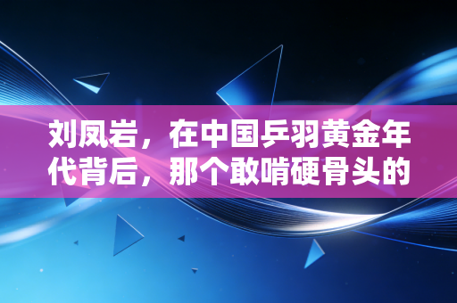 刘凤岩,在中国乒羽黄金年代背后,那个敢啃硬骨头的体育人 刘凤岩,在中国乒羽黄金年代背后,那个敢啃硬骨头的体育人