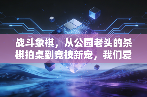 战斗象棋，从公园老头的杀棋拍桌到竞技新宠，我们爱的从来不只是输赢