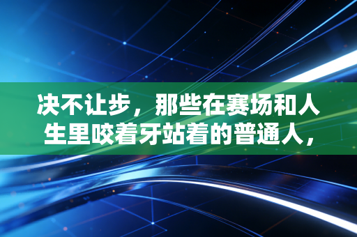 决不让步，那些在赛场和人生里咬着牙站着的普通人，才是体育最亮的光