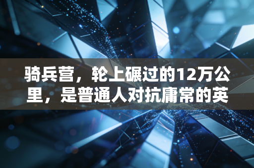 骑兵营，轮上碾过的12万公里，是普通人对抗庸常的英雄主义