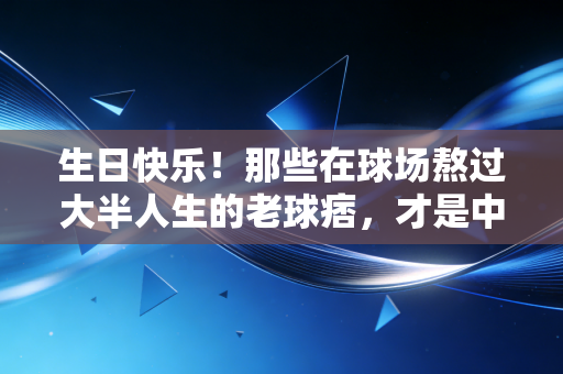 生日快乐！那些在球场熬过大半人生的老球痞，才是中国体育最鲜活的底色