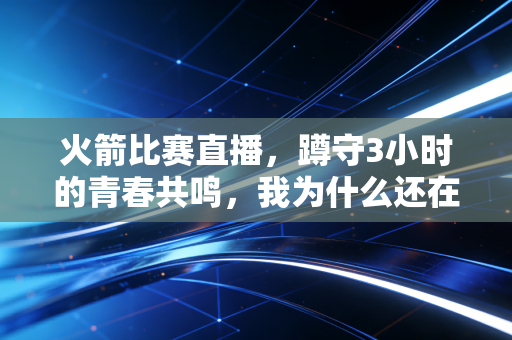 火箭比赛直播，蹲守3小时的青春共鸣，我为什么还在为这支队伍红了眼