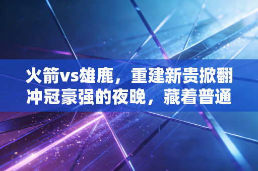 火箭vs雄鹿，重建新贵掀翻冲冠豪强的夜晚，藏着普通人最该懂的逆袭逻辑