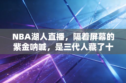 NBA湖人直播，隔着屏幕的紫金呐喊，是三代人藏了十几年的温柔羁绊