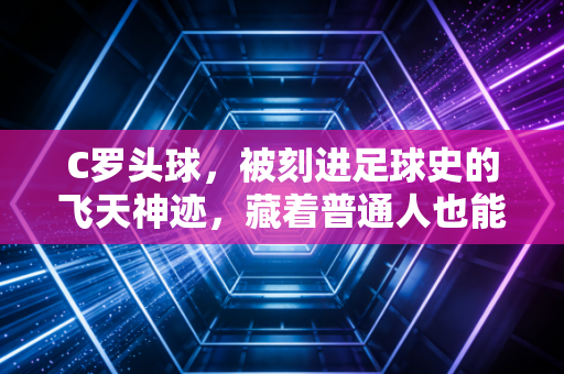 C罗头球，被刻进足球史的飞天神迹，藏着普通人也能复制的笨功夫