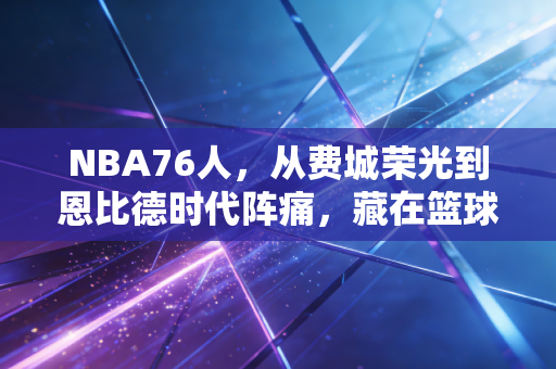 NBA76人,从费城荣光到恩比德时代阵痛,藏在篮球里的普通人热爱真相 NBA76人,从费城荣光到恩比德时代阵痛,藏在篮球里的普通人热爱真相