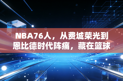 NBA76人，从费城荣光到恩比德时代阵痛，藏在篮球里的普通人热爱真相
