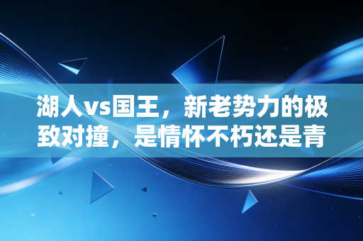 湖人vs国王,新老势力的极致对撞,是情怀不朽还是青春至上? 湖人vs国王,新老势力的极致对撞,是情怀不朽还是青春至上?