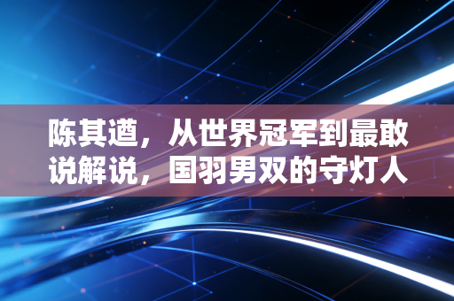 陈其遒，从世界冠军到最敢说解说，国羽男双的守灯人从来没走远