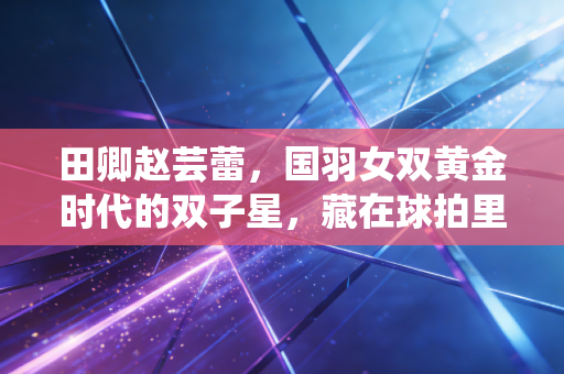 田卿赵芸蕾,国羽女双黄金时代的双子星,藏在球拍里的青春与遗憾 田卿赵芸蕾,国羽女双黄金时代的双子星,藏在球拍里的青春与遗憾