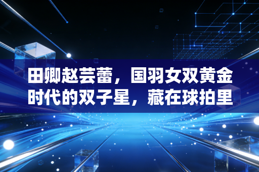 田卿赵芸蕾，国羽女双黄金时代的双子星，藏在球拍里的青春与遗憾