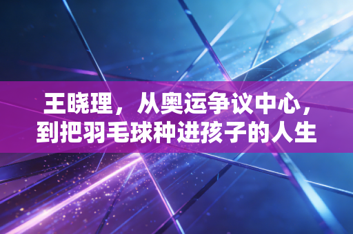 王晓理，从奥运争议中心，到把羽毛球种进孩子的人生里