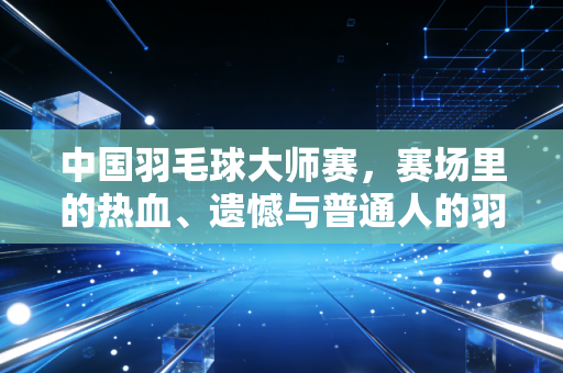 中国羽毛球大师赛，赛场里的热血、遗憾与普通人的羽毛球江湖