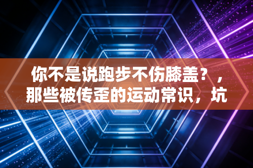 你不是说跑步不伤膝盖？，那些被传歪的运动常识，坑了多少普通人