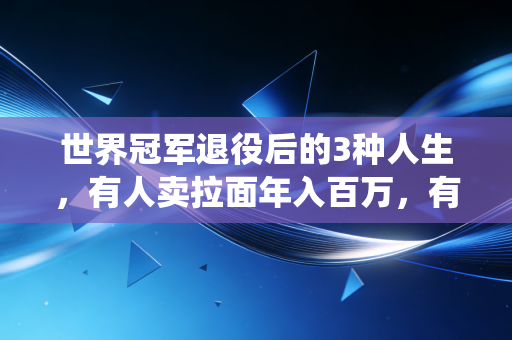 世界冠军退役后的3种人生，有人卖拉面年入百万，有人扎根山区教体育，我才看懂赢了赛场之后的人生才是真正的长跑