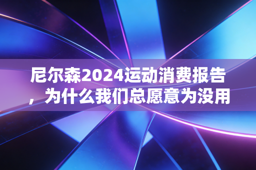 尼尔森2024运动消费报告,为什么我们总愿意为没用的运动装备买单? 尼尔森2024运动消费报告,为什么我们总愿意为没用的运动装备买单?
