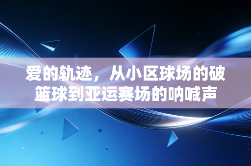 爱的轨迹,从小区球场的破篮球到亚运赛场的呐喊声 爱的轨迹,从小区球场的破篮球到亚运赛场的呐喊声