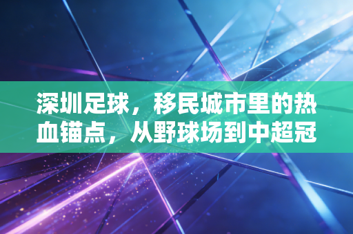 深圳足球,移民城市里的热血锚点,从野球场到中超冠军的30年沉浮与新生 深圳足球,移民城市里的热血锚点,从野球场到中超冠军的30年沉浮与新生
