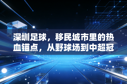 深圳足球,移民城市里的热血锚点,从野球场到中超冠军的30年沉浮与新生 深圳足球,移民城市里的热血锚点,从野球场到中超冠军的30年沉浮与新生