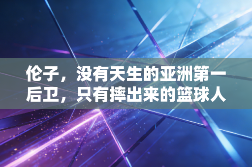 伦子,没有天生的亚洲第一后卫,只有摔出来的篮球人生 伦子,没有天生的亚洲第一后卫,只有摔出来的篮球人生