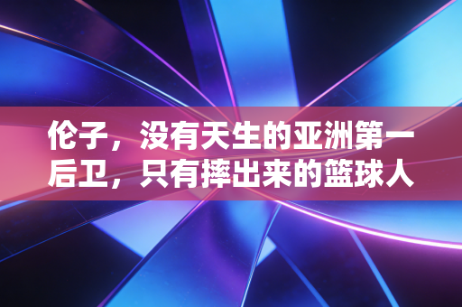 伦子，没有天生的亚洲第一后卫，只有摔出来的篮球人生