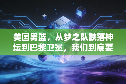 美国男篮，从梦之队跌落神坛到巴黎卫冕，我们到底要向他们学什么？