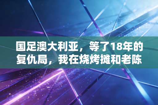 国足澳大利亚,等了18年的复仇局,我在烧烤摊和老陈哭完了整场 国足澳大利亚,等了18年的复仇局,我在烧烤摊和老陈哭完了整场