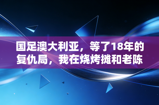 国足澳大利亚，等了18年的复仇局，我在烧烤摊和老陈哭完了整场