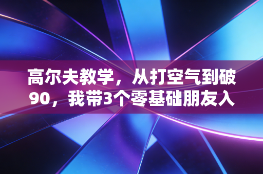 高尔夫教学，从打空气到破90，我带3个零基础朋友入门踩过的所有坑