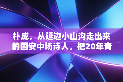 朴成,从延边小山沟走出来的国安中场诗人,把20年青春都焊死在北京的绿荫里 朴成,从延边小山沟走出来的国安中场诗人,把20年青春都焊死在北京的绿荫里