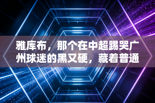雅库布,那个在中超踢哭广州球迷的黑又硬,藏着普通人最该懂的成事逻辑 雅库布,那个在中超踢哭广州球迷的黑又硬,藏着普通人最该懂的成事逻辑