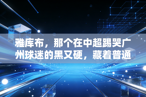 雅库布,那个在中超踢哭广州球迷的黑又硬,藏着普通人最该懂的成事逻辑 雅库布,那个在中超踢哭广州球迷的黑又硬,藏着普通人最该懂的成事逻辑