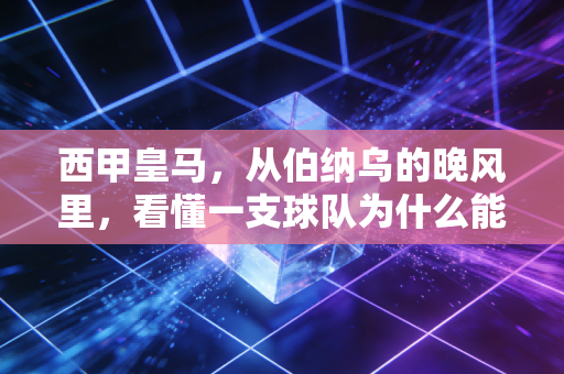 西甲皇马，从伯纳乌的晚风里，看懂一支球队为什么能成为几代人的青春锚点