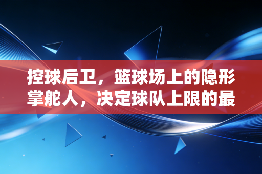 控球后卫，篮球场上的隐形掌舵人，决定球队上限的最强大脑