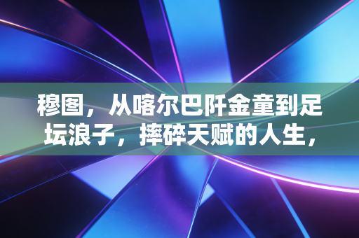 穆图,从喀尔巴阡金童到足坛浪子,摔碎天赋的人生,从来没有如果当初 穆图,从喀尔巴阡金童到足坛浪子,摔碎天赋的人生,从来没有如果当初