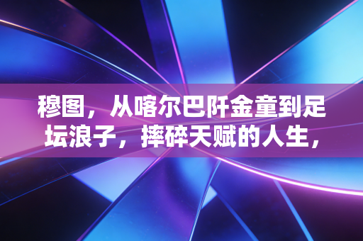 穆图，从喀尔巴阡金童到足坛浪子，摔碎天赋的人生，从来没有如果当初
