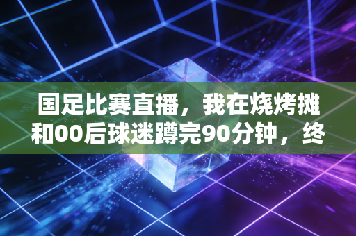 国足比赛直播,我在烧烤摊和00后球迷蹲完90分钟,终于懂了大家为啥骂完又等 国足比赛直播,我在烧烤摊和00后球迷蹲完90分钟,终于懂了大家为啥骂完又等