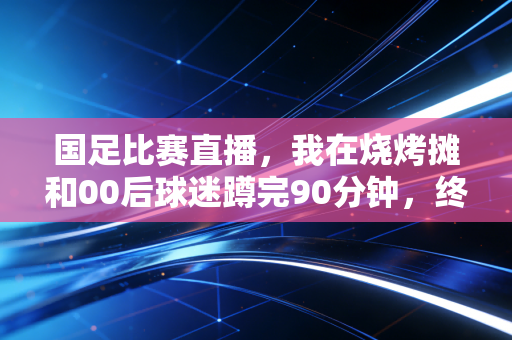 国足比赛直播，我在烧烤摊和00后球迷蹲完90分钟，终于懂了大家为啥骂完又等