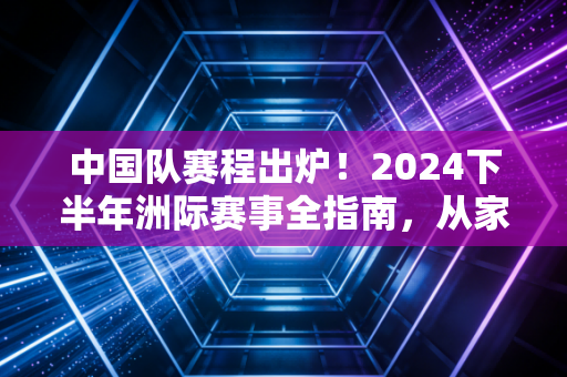 中国队赛程出炉！2024下半年洲际赛事全指南，从家门口的亚运到巴黎奥运资格赛，每一场都藏着普通人的体育热血