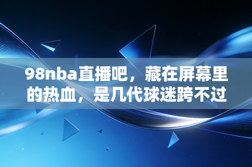 98nba直播吧，藏在屏幕里的热血，是几代球迷跨不过的青春坐标