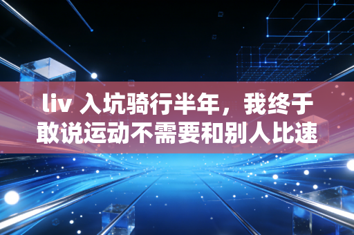 liv 入坑骑行半年,我终于敢说运动不需要和别人比速度 liv 入坑骑行半年,我终于敢说运动不需要和别人比速度
