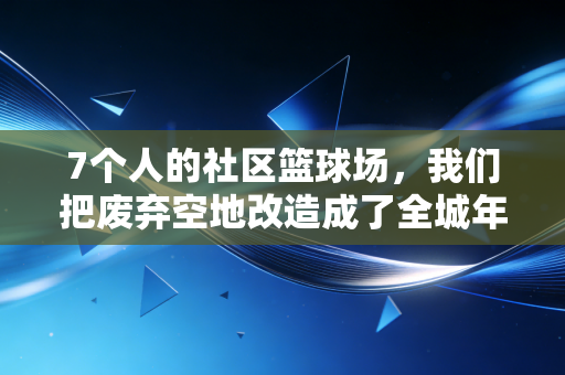 7个人的社区篮球场，我们把废弃空地改造成了全城年轻人的精神自留地