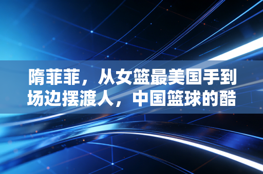 隋菲菲，从女篮最美国手到场边摆渡人，中国篮球的酷女孩从未退场